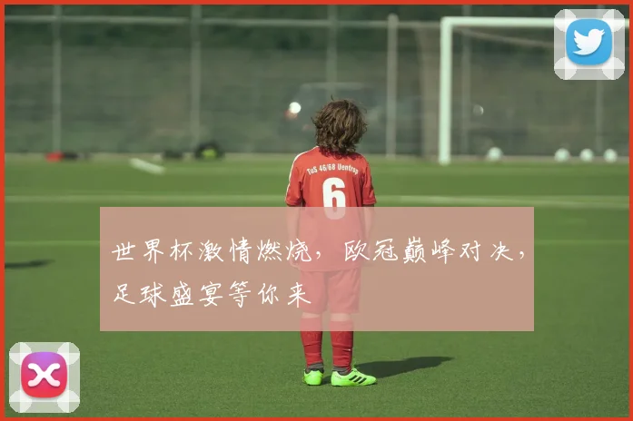 世界杯激情燃烧，欧冠巅峰对决，足球盛宴等你来