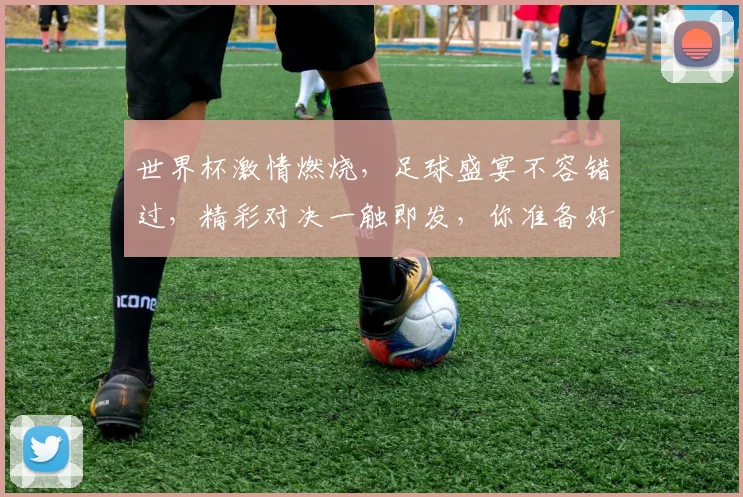 世界杯激情燃烧，足球盛宴不容错过，精彩对决一触即发，你准备好了吗