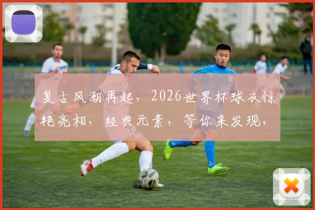 复古风潮再起，2026世界杯球衣惊艳亮相，经典元素，等你来发现，一睹为快