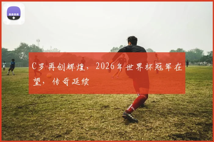 C罗再创辉煌，2026年世界杯冠军在望，传奇延续