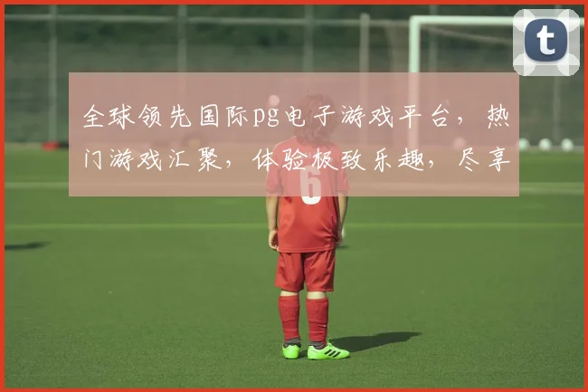 全球领先国际pg电子游戏平台，热门游戏汇聚，体验极致乐趣，尽享精彩刺激