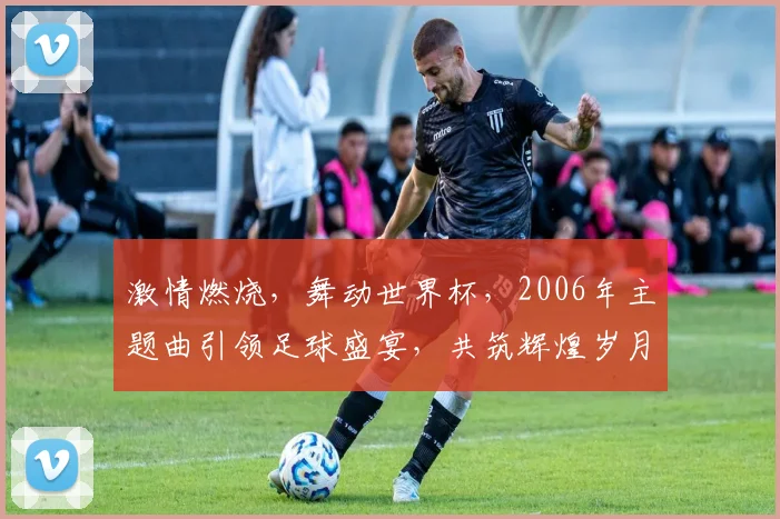 激情燃烧，舞动世界杯，2006年主题曲引领足球盛宴，共筑辉煌岁月