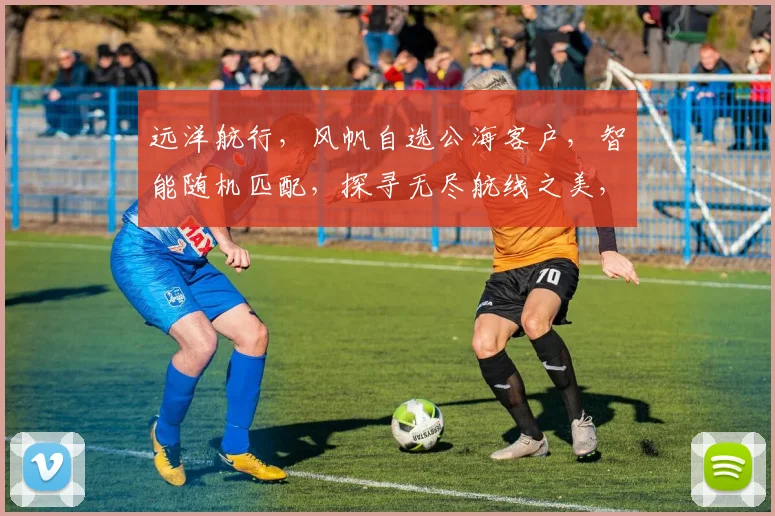 远洋航行，风帆自选公海客户，智能随机匹配，探寻无尽航线之美，尽享航行乐趣，三海一洋，任你驾驭