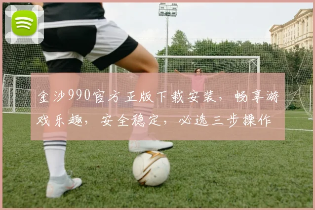 金沙990官方正版下载安装，畅享游戏乐趣，安全稳定，必选三步操作，轻松上手